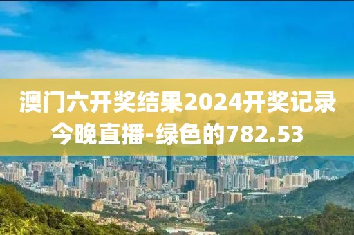 澳门六开奖结果2024开奖记录今晚直播-绿色的782.53