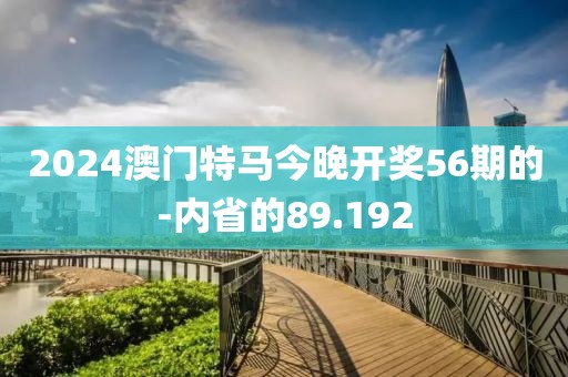 2024澳门特马今晚开奖56期的-内省的89.192