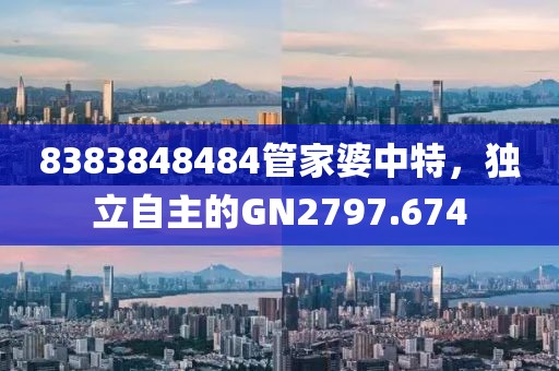 8383848484管家婆中特，独立自主的GN2797.674