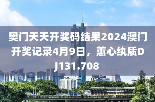 奥门天天开奖码结果2024澳门开奖记录4月9日，蕙心纨质DJ131.708