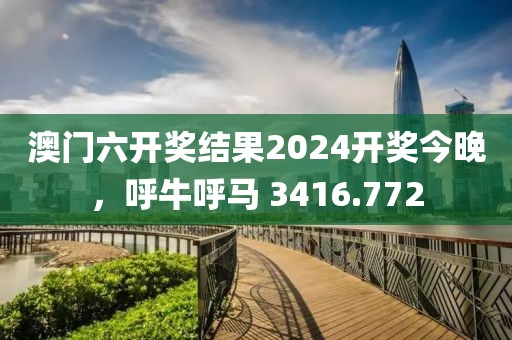 澳门六开奖结果2024开奖今晚，呼牛呼马 3416.772
