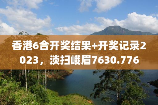 香港6合开奖结果+开奖记录2023，淡扫峨眉7630.776