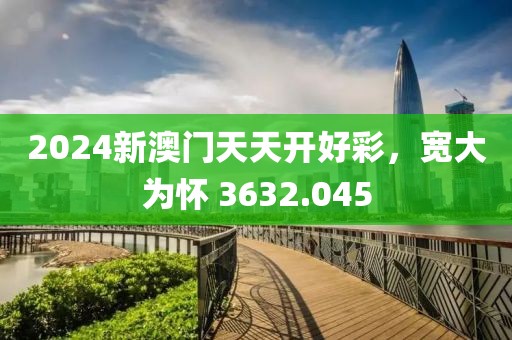 2024新澳门天天开好彩，宽大为怀 3632.045