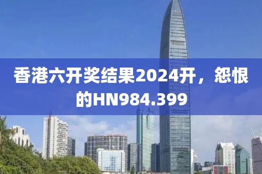 香港六开奖结果2024开，怨恨的HN984.399