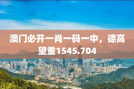 澳门必开一肖一码一中，德高望重1545.704