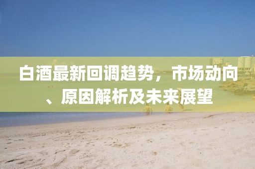 白酒最新回调趋势，市场动向、原因解析及未来展望