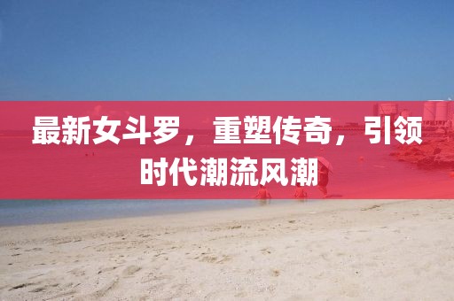 最新女斗罗，重塑传奇，引领时代潮流风潮