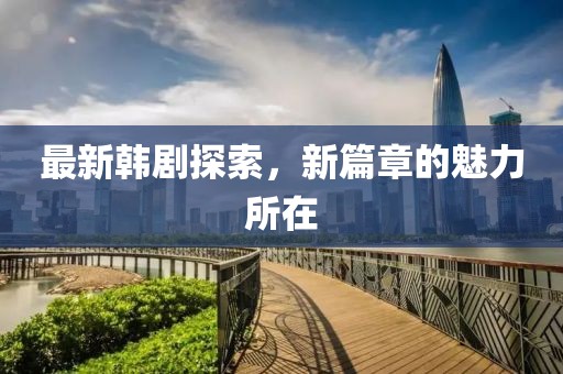 最新韩剧探索，新篇章的魅力所在