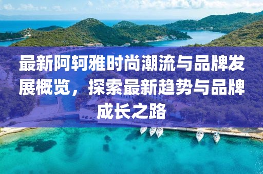 最新阿轲雅时尚潮流与品牌发展概览，探索最新趋势与品牌成长之路