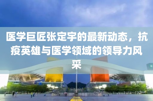 医学巨匠张定宇的最新动态，抗疫英雄与医学领域的领导力风采