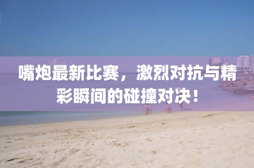 嘴炮最新比赛，激烈对抗与精彩瞬间的碰撞对决！