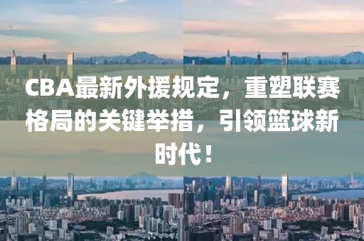 CBA最新外援规定，重塑联赛格局的关键举措，引领篮球新时代！