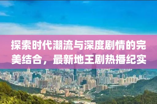 探索时代潮流与深度剧情的完美结合，最新地王剧热播纪实
