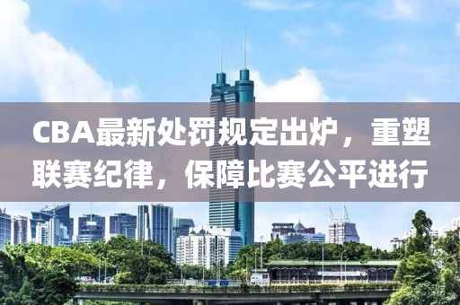 CBA最新处罚规定出炉，重塑联赛纪律，保障比赛公平进行