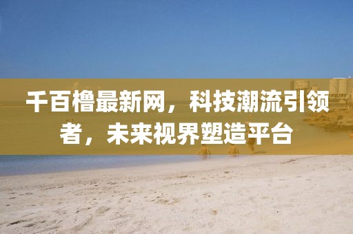 千百橹最新网，科技潮流引领者，未来视界塑造平台