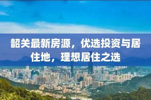 韶关最新房源，优选投资与居住地，理想居住之选