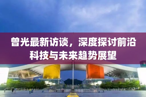 曾光最新访谈，深度探讨前沿科技与未来趋势展望