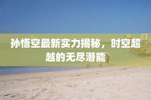 孙悟空最新实力揭秘，时空超越的无尽潜能
