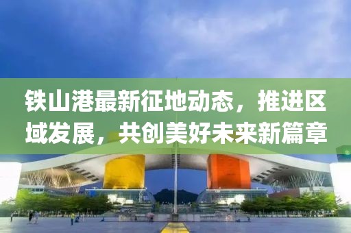 铁山港最新征地动态，推进区域发展，共创美好未来新篇章