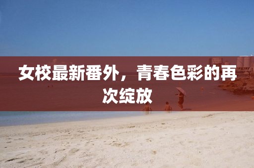 女校最新番外，青春色彩的再次绽放