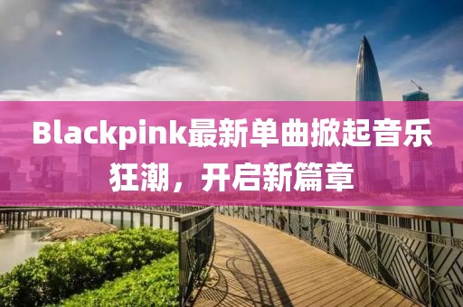 Blackpink最新单曲掀起音乐狂潮，开启新篇章