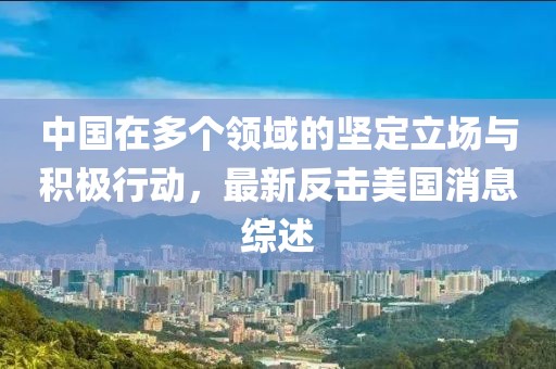 中国在多个领域的坚定立场与积极行动，最新反击美国消息综述