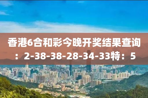 香港6合和彩今晚开奖结果查询：2-38-38-28-34-33特：5