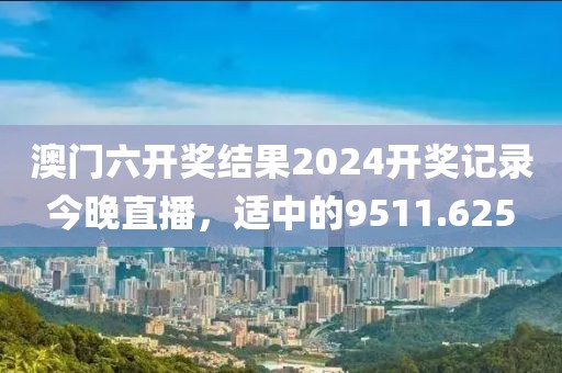 澳门六开奖结果2024开奖记录今晚直播，适中的9511.625