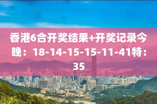 香港6合开奖结果+开奖记录今晚：18-14-15-15-11-41特：35