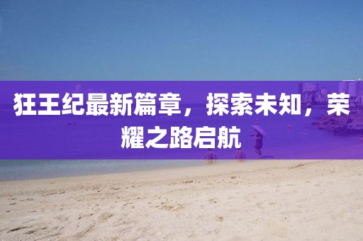 狂王纪最新篇章，探索未知，荣耀之路启航