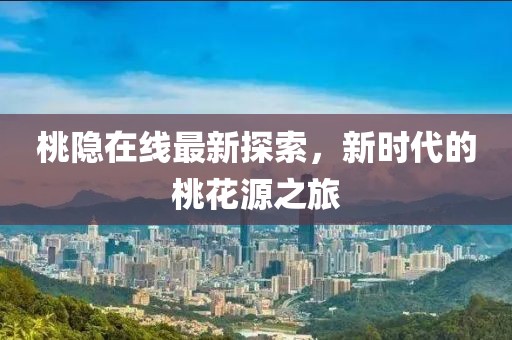 桃隐在线最新探索，新时代的桃花源之旅