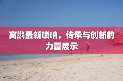 高鹏最新唢呐，传承与创新的力量展示