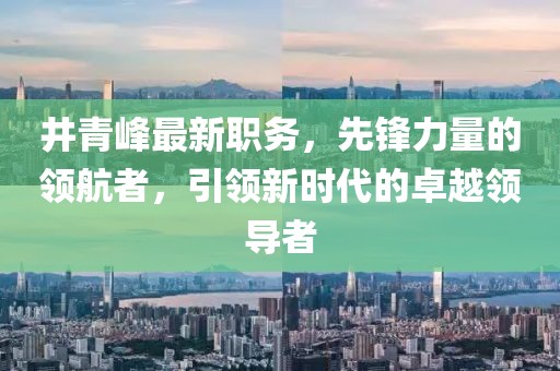 井青峰最新职务，先锋力量的领航者，引领新时代的卓越领导者