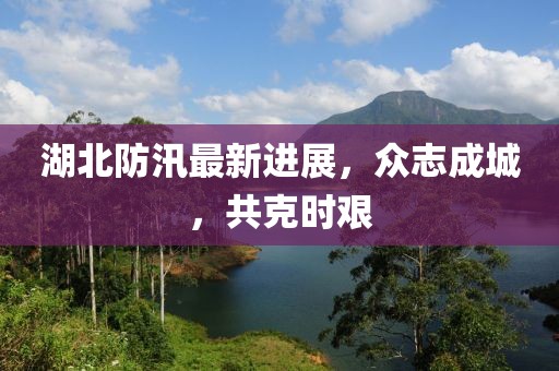 湖北防汛最新进展，众志成城，共克时艰