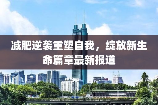 减肥逆袭重塑自我，绽放新生命篇章最新报道