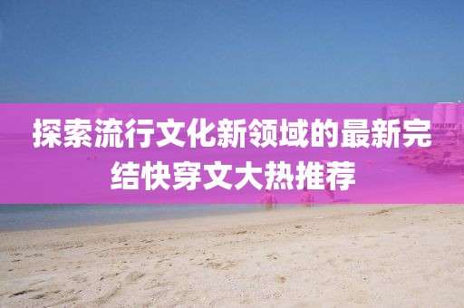 探索流行文化新领域的最新完结快穿文大热推荐