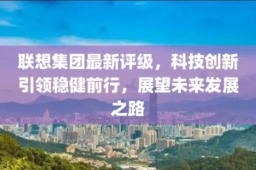 联想集团最新评级，科技创新引领稳健前行，展望未来发展之路
