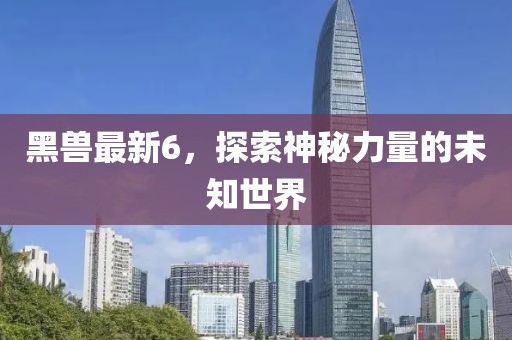 黑兽最新6，探索神秘力量的未知世界
