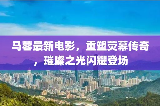 马蓉最新电影，重塑荧幕传奇，璀璨之光闪耀登场