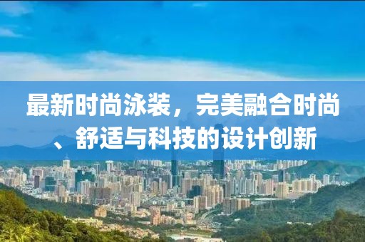 最新时尚泳装，完美融合时尚、舒适与科技的设计创新