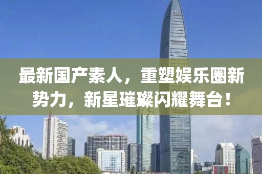 最新国产素人，重塑娱乐圈新势力，新星璀璨闪耀舞台！