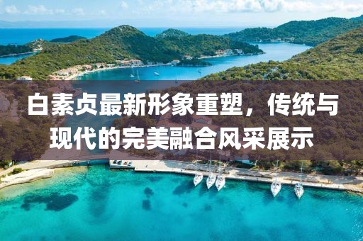 白素贞最新形象重塑，传统与现代的完美融合风采展示