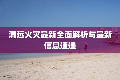 清远火灾最新全面解析与最新信息速递