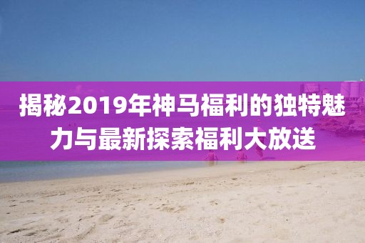 揭秘2019年神马福利的独特魅力与最新探索福利大放送