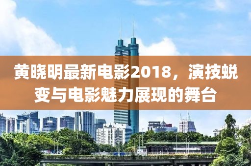 黄晓明最新电影2018，演技蜕变与电影魅力展现的舞台