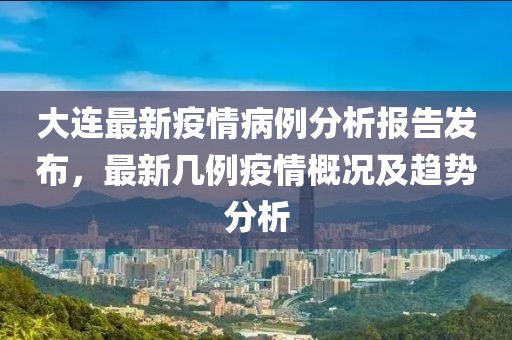 大连最新疫情病例分析报告发布，最新几例疫情概况及趋势分析