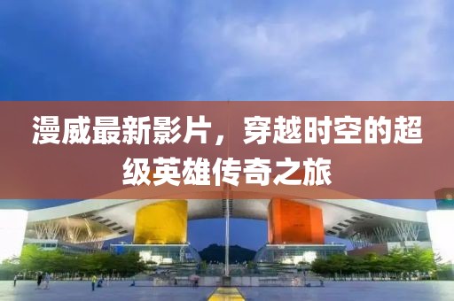 漫威最新影片，穿越时空的超级英雄传奇之旅