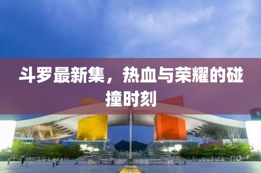 斗罗最新集，热血与荣耀的碰撞时刻