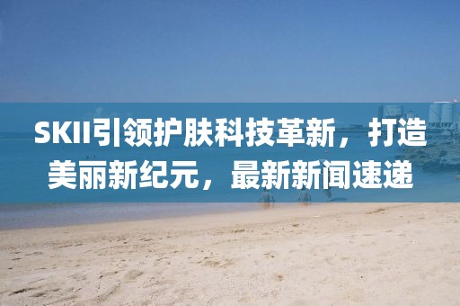 SKII引领护肤科技革新，打造美丽新纪元，最新新闻速递