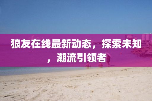 狼友在线最新动态，探索未知，潮流引领者